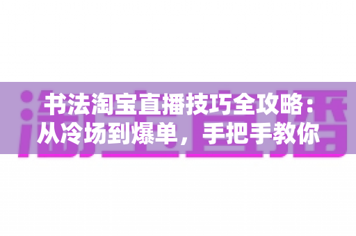 书法淘宝直播技巧全攻略：从冷场到爆单，手把手教你打造高人气书法直播间