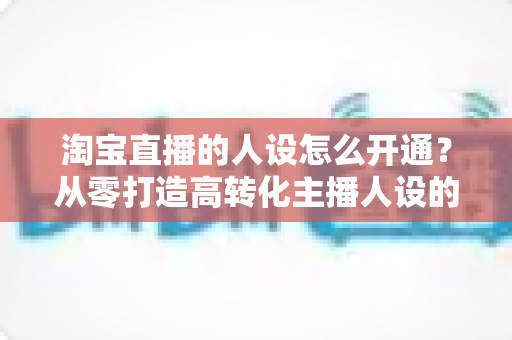 淘宝直播的人设怎么开通？从零打造高转化主播人设的全流程实操指南