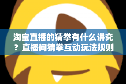 淘宝直播的猜拳有什么讲究？直播间猜拳互动玩法规则与技巧全解析