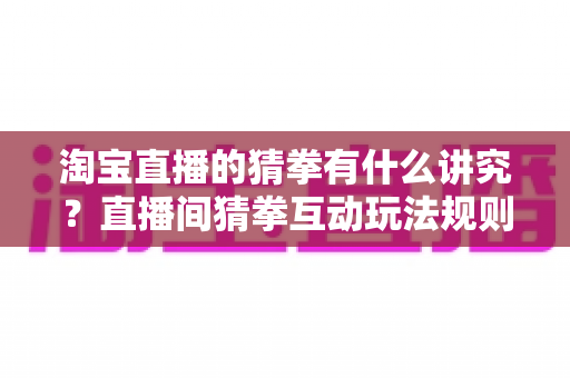 淘宝直播的猜拳有什么讲究？直播间猜拳互动玩法规则与技巧全解析