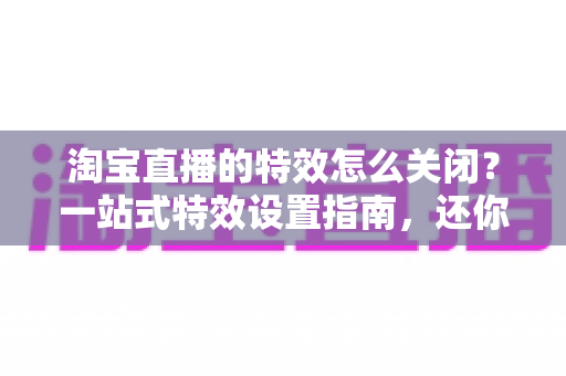 淘宝直播的特效怎么关闭?一站式特效设置指南,还你清爽流畅的直播购物体验 淘宝直播的特效怎么关闭?一站式特效设置指南,还你清爽流畅的直播购物体验