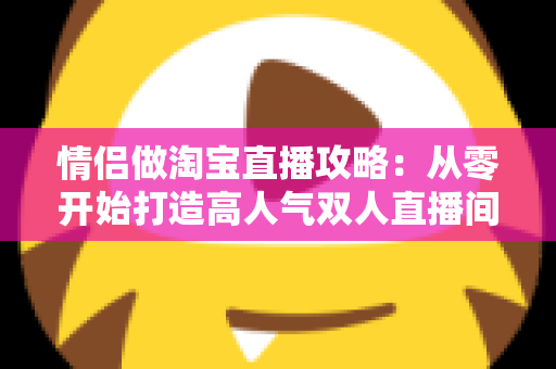 情侣做淘宝直播攻略:从零开始打造高人气双人直播间 情侣做淘宝直播攻略:从零开始打造高人气双人直播间