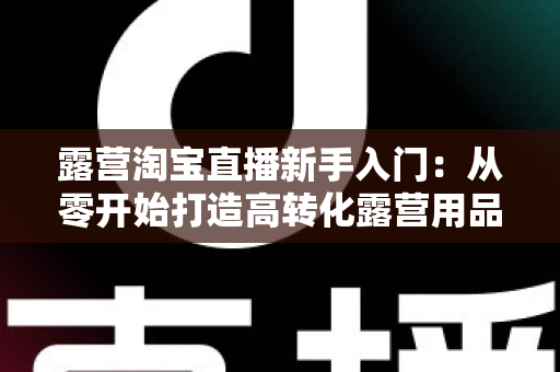 露营淘宝直播新手入门：从零开始打造高转化露营用品直播间的完整指南
