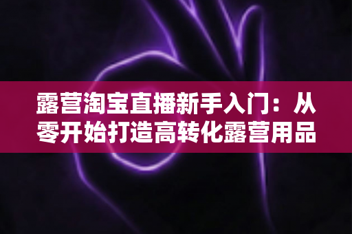 露营淘宝直播新手入门：从零开始打造高转化露营用品直播间的完整指南