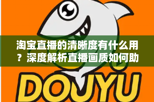 淘宝直播的清晰度有什么用？深度解析直播画质如何助力店铺流量与销量双增长