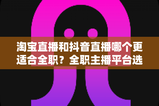 淘宝直播和抖音直播哪个更适合全职?全职主播平台选择深度解析与实战指南 淘宝直播和抖音直播哪个更适合全职?全职主播平台选择深度解析与实战指南