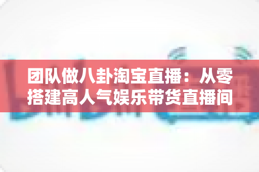 团队做八卦淘宝直播：从零搭建高人气娱乐带货直播间的完整实战指南