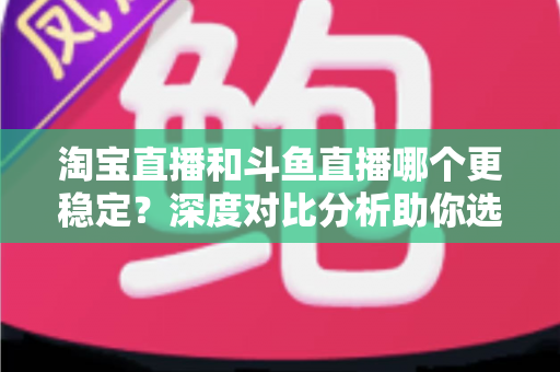 淘宝直播和斗鱼直播哪个更稳定?深度对比分析助你选对直播平台 淘宝直播和斗鱼直播哪个更稳定?深度对比分析助你选对直播平台