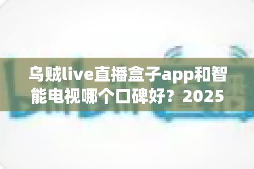 乌贼live直播盒子app和智能电视哪个口碑好？2025年最全对比评测与选购指南