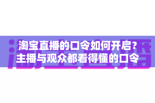 淘宝直播的口令如何开启?主播与观众都看得懂的口令使用全攻略 淘宝直播的口令如何开启?主播与观众都看得懂的口令使用全攻略