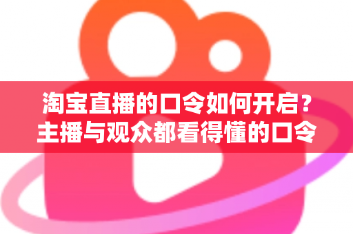 淘宝直播的口令如何开启?主播与观众都看得懂的口令使用全攻略 淘宝直播的口令如何开启?主播与观众都看得懂的口令使用全攻略