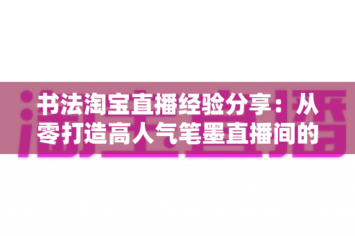 书法淘宝直播经验分享：从零打造高人气笔墨直播间的实战心得