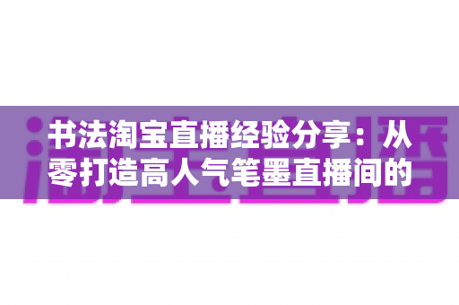 书法淘宝直播经验分享：从零打造高人气笔墨直播间的实战心得