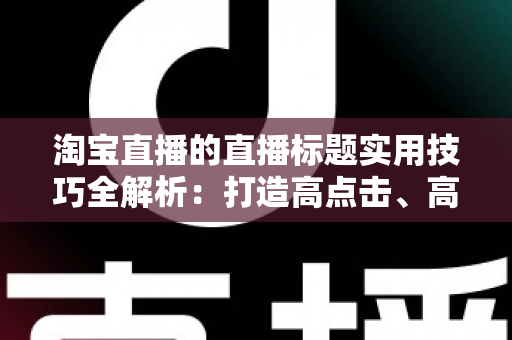淘宝直播的直播标题实用技巧全解析：打造高点击、高转化的爆款标题秘籍