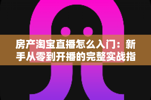 房产淘宝直播怎么入门：新手从零到开播的完整实战指南，帮你快速掌握线上卖房的核心方法