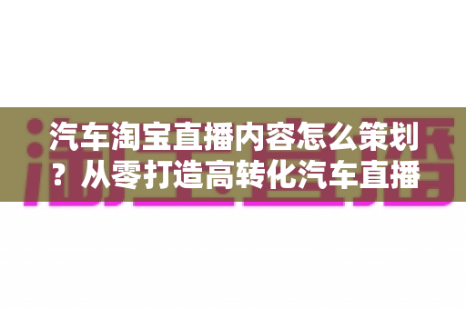 汽车淘宝直播内容怎么策划?从零打造高转化汽车直播间的实战指南 汽车淘宝直播内容怎么策划?从零打造高转化汽车直播间的实战指南