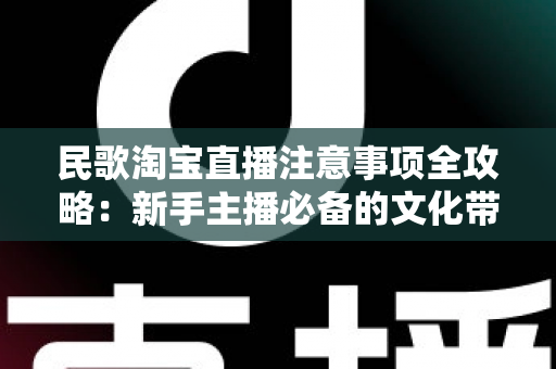 民歌淘宝直播注意事项全攻略：新手主播必备的文化带货实战指南