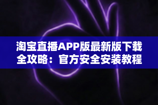 淘宝直播APP版最新版下载全攻略：官方安全安装教程、功能亮点与使用技巧一网打尽
