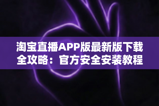 淘宝直播APP版最新版下载全攻略：官方安全安装教程、功能亮点与使用技巧一网打尽