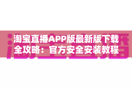淘宝直播APP版最新版下载全攻略：官方安全安装教程、功能亮点与使用技巧一网打尽