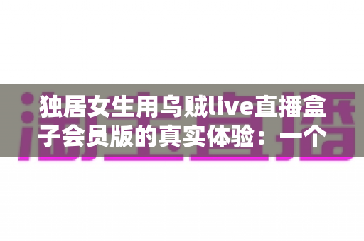 独居女生用乌贼live直播盒子会员版的真实体验：一个人的日子，也可以热闹又安心