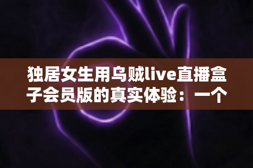 独居女生用乌贼live直播盒子会员版的真实体验：一个人的日子，也可以热闹又安心