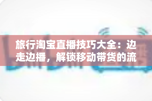 旅行淘宝直播技巧大全：边走边播，解锁移动带货的流量密码