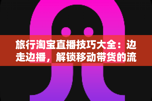 旅行淘宝直播技巧大全：边走边播，解锁移动带货的流量密码