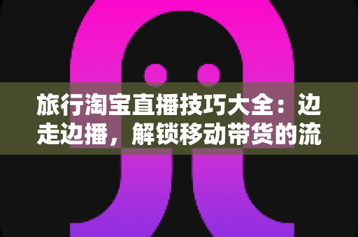 旅行淘宝直播技巧大全：边走边播，解锁移动带货的流量密码