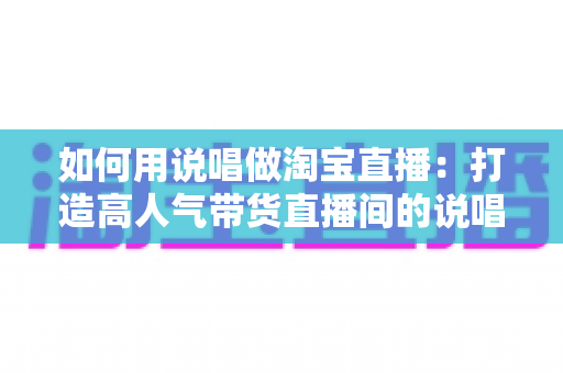 如何用说唱做淘宝直播：打造高人气带货直播间的说唱营销完整实战指南