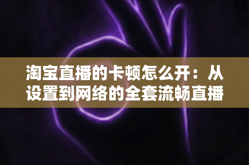 淘宝直播的卡顿怎么开：从设置到网络的全套流畅直播优化指南