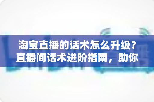 淘宝直播的话术怎么升级？直播间话术进阶指南，助你提升留存与转化