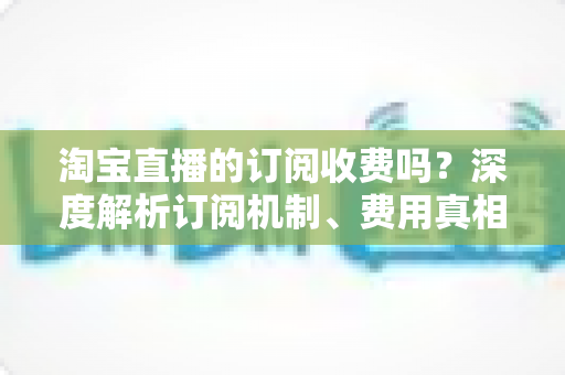 淘宝直播的订阅收费吗？深度解析订阅机制、费用真相与新手实用指南