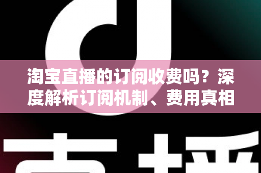 淘宝直播的订阅收费吗？深度解析订阅机制、费用真相与新手实用指南