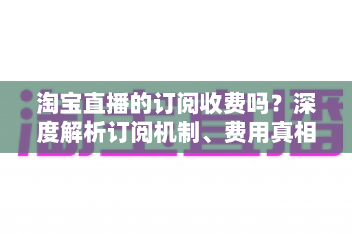 淘宝直播的订阅收费吗？深度解析订阅机制、费用真相与新手实用指南