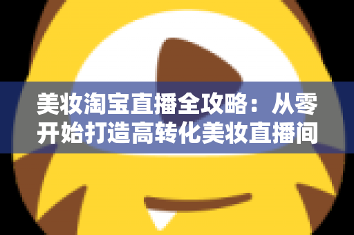 美妆淘宝直播全攻略:从零开始打造高转化美妆直播间的实战指南 美妆淘宝直播全攻略:从零开始打造高转化美妆直播间的实战指南