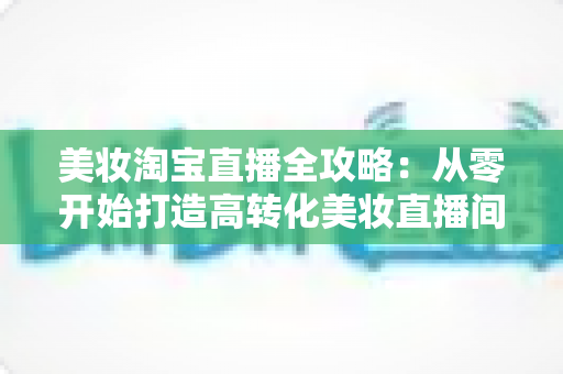 美妆淘宝直播全攻略:从零开始打造高转化美妆直播间的实战指南 美妆淘宝直播全攻略:从零开始打造高转化美妆直播间的实战指南