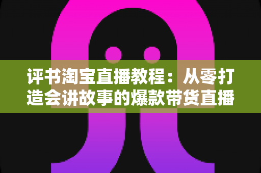 评书淘宝直播教程：从零打造会讲故事的爆款带货直播间
