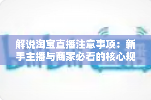 解说淘宝直播注意事项:新手主播与商家必看的核心规则、避坑要点与实战指南 解说淘宝直播注意事项:新手主播与商家必看的核心规则、避坑要点与实战指南