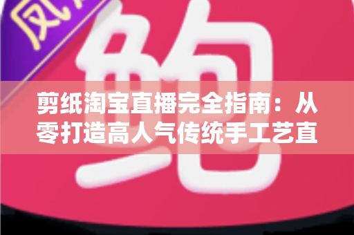 剪纸淘宝直播完全指南：从零打造高人气传统手工艺直播间的实操攻略