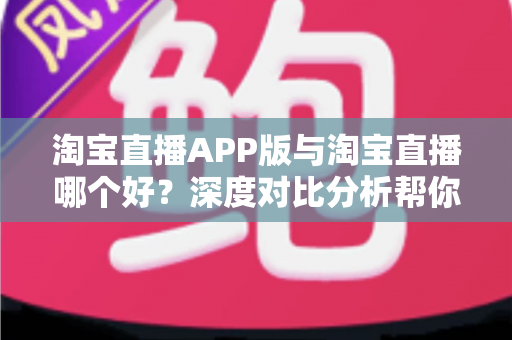 淘宝直播APP版与淘宝直播哪个好?深度对比分析帮你选出最适合自己的直播购物方式 淘宝直播APP版与淘宝直播哪个好?深度对比分析帮你选出最适合自己的直播购物方式