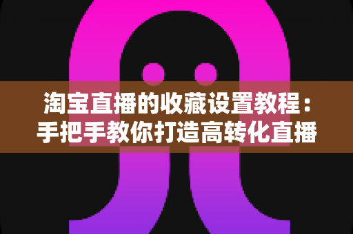 淘宝直播的收藏设置教程：手把手教你打造高转化直播间的完整指南