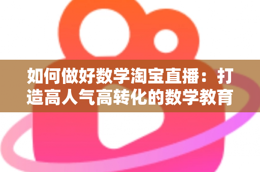 如何做好数学淘宝直播：打造高人气高转化的数学教育直播全攻略