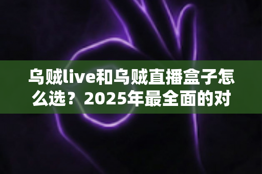 乌贼live和乌贼直播盒子怎么选？2025年最全面的对比攻略与购买建议