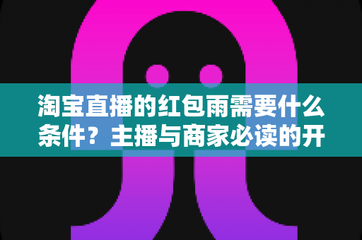 淘宝直播的红包雨需要什么条件？主播与商家必读的开启门槛、设置步骤与运营技巧全解析