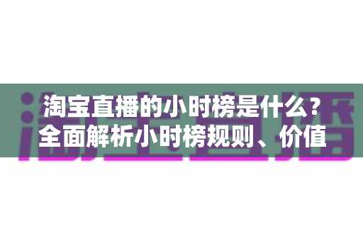 淘宝直播的小时榜是什么?全面解析小时榜规则、价值与冲榜攻略 淘宝直播的小时榜是什么?全面解析小时榜规则、价值与冲榜攻略
