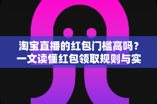 淘宝直播的红包门槛高吗？一文读懂红包领取规则与实用攻略