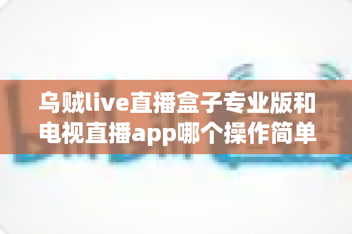 乌贼live直播盒子专业版和电视直播app哪个操作简单？深度对比解析帮你轻松选对观影工具