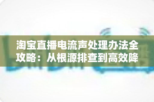淘宝直播电流声处理办法全攻略：从根源排查到高效降噪，让直播间声音清晰动听
