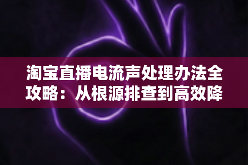 淘宝直播电流声处理办法全攻略：从根源排查到高效降噪，让直播间声音清晰动听